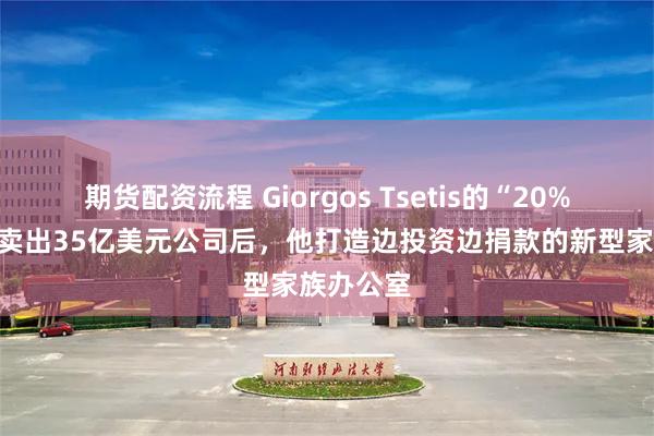 期货配资流程 Giorgos Tsetis的“20%法则”:卖出35亿美元公司后,他打造边投资边捐款的新型家族办公室