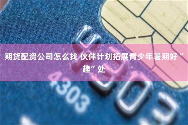 期货配资公司怎么找 伙伴计划拓展青少年暑期好“趣”处