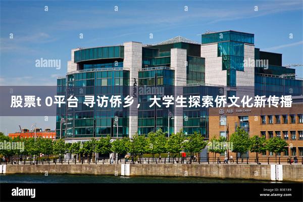 股票t 0平台 寻访侨乡，大学生探索侨文化新传播