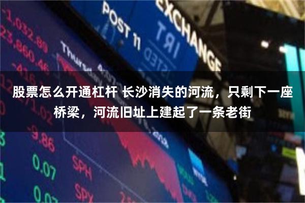 股票怎么开通杠杆 长沙消失的河流，只剩下一座桥梁，河流旧址上建起了一条老街