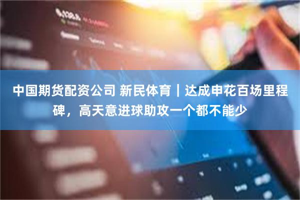 中国期货配资公司 新民体育｜达成申花百场里程碑，高天意进球助攻一个都不能少