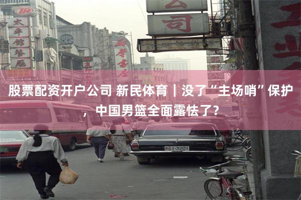 股票配资开户公司 新民体育｜没了“主场哨”保护，中国男篮全面露怯了？