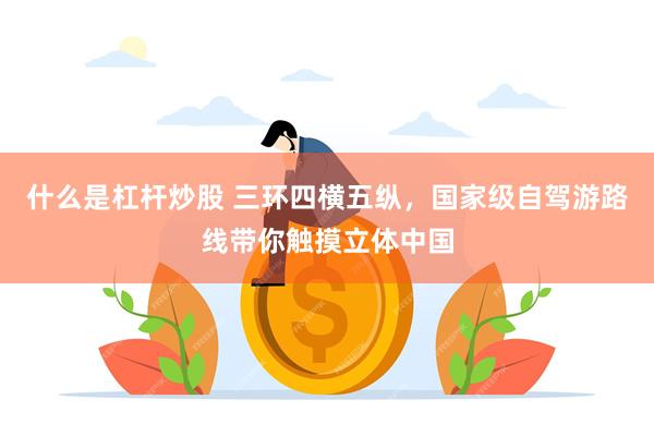 什么是杠杆炒股 三环四横五纵，国家级自驾游路线带你触摸立体中国