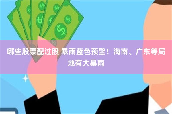 哪些股票配过股 暴雨蓝色预警！海南、广东等局地有大暴雨