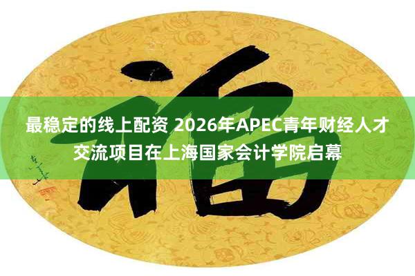 最稳定的线上配资 2026年APEC青年财经人才交流项目在上海国家会计学院启幕
