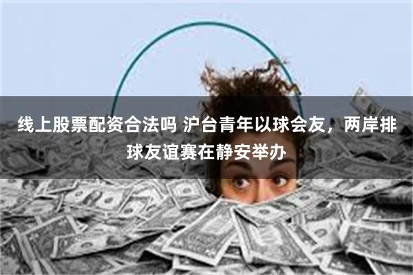 线上股票配资合法吗 沪台青年以球会友，两岸排球友谊赛在静安举办