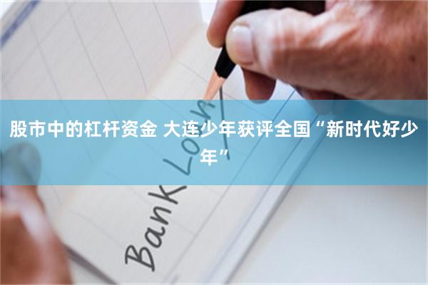 股市中的杠杆资金 大连少年获评全国“新时代好少年”