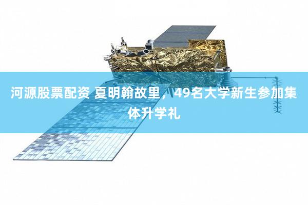 河源股票配资 夏明翰故里，49名大学新生参加集体升学礼