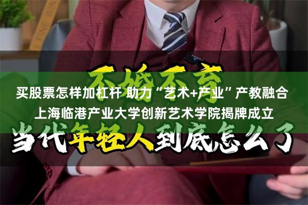 买股票怎样加杠杆 助力“艺术+产业”产教融合 上海临港产业大学创新艺术学院揭牌成立