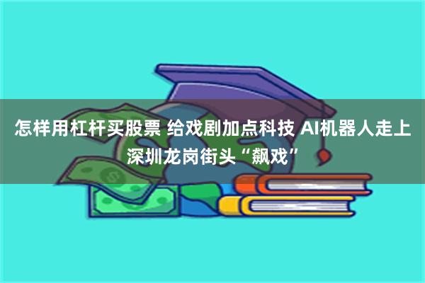 怎样用杠杆买股票 给戏剧加点科技 AI机器人走上深圳龙岗街头“飙戏”