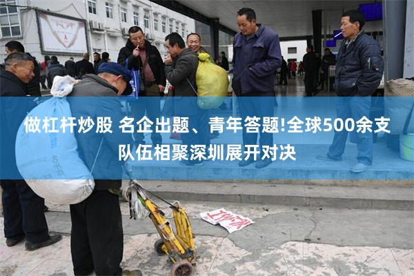 做杠杆炒股 名企出题、青年答题!全球500余支队伍相聚深圳展开对决