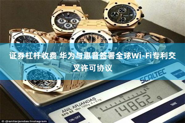 证券杠杆收费 华为与惠普签署全球Wi-Fi专利交叉许可协议