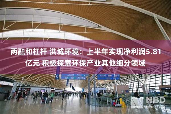 两融和杠杆 洪城环境：上半年实现净利润5.81亿元 积极探索环保产业其他细分领域