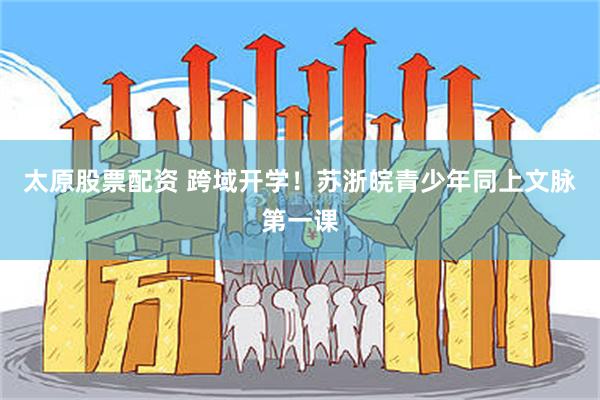 太原股票配资 跨域开学!苏浙皖青少年同上文脉第一课
