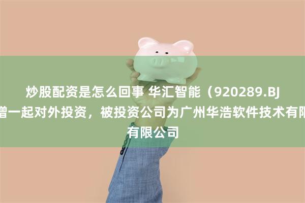 炒股配资是怎么回事 华汇智能（920289.BJ）新增一起对外投资，被投资公司为广州华浩软件技术有限公司