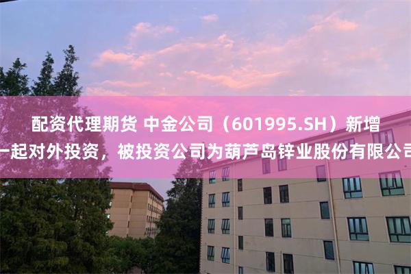配资代理期货 中金公司（601995.SH）新增一起对外投资，被投资公司为葫芦岛锌业股份有限公司