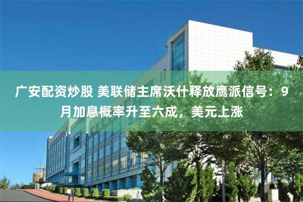 广安配资炒股 美联储主席沃什释放鹰派信号：9月加息概率升至六成，美元上涨