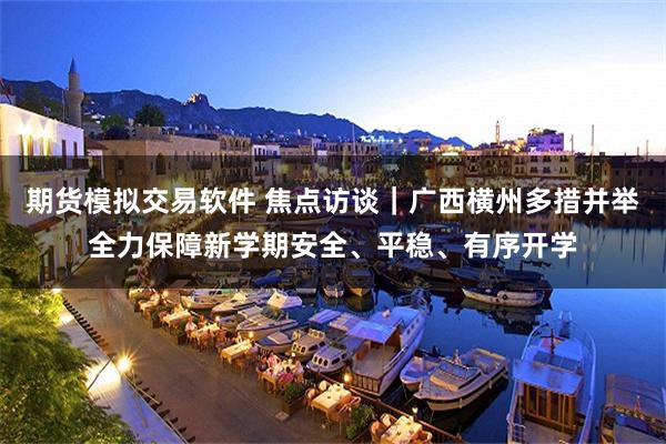 期货模拟交易软件 焦点访谈｜广西横州多措并举全力保障新学期安全、平稳、有序开学