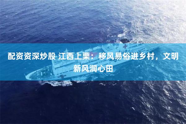 配资资深炒股 江西上栗：移风易俗进乡村，文明新风润心田