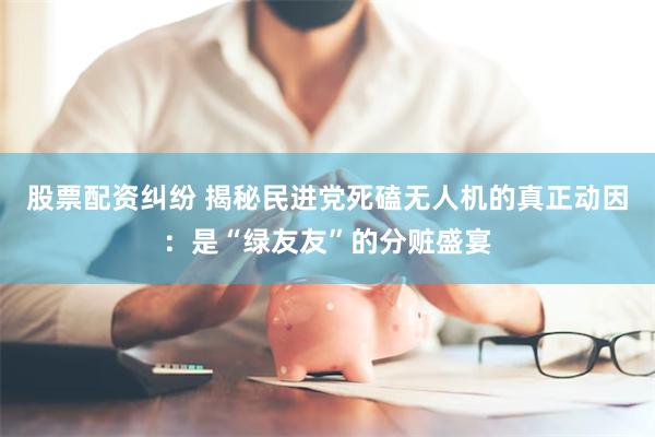 股票配资纠纷 揭秘民进党死磕无人机的真正动因：是“绿友友”的分赃盛宴