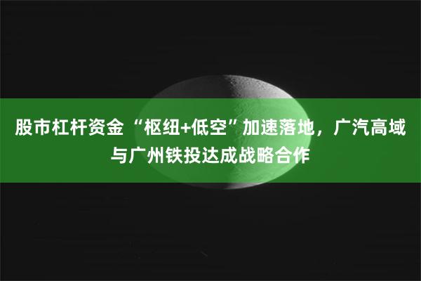 股市杠杆资金 “枢纽+低空”加速落地，广汽高域与广州铁投达成战略合作