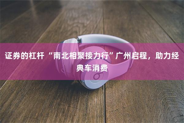 证券的杠杆 “南北相聚接力行”广州启程，助力经典车消费