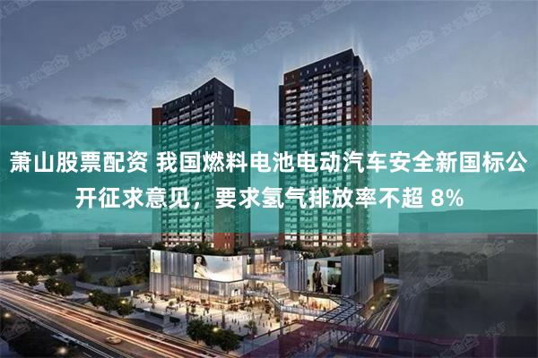 萧山股票配资 我国燃料电池电动汽车安全新国标公开征求意见，要求氢气排放率不超 8%