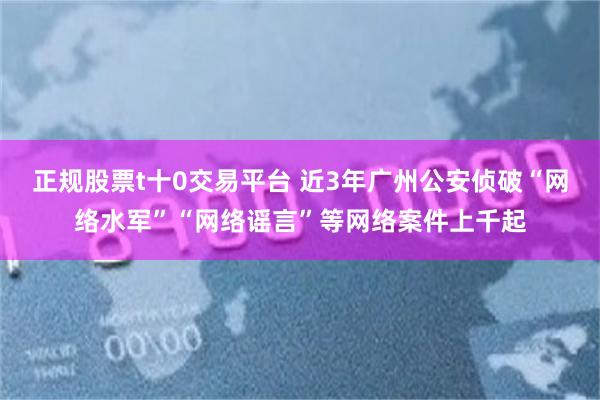 正规股票t十0交易平台 近3年广州公安侦破“网络水军”“网络谣言”等网络案件上千起