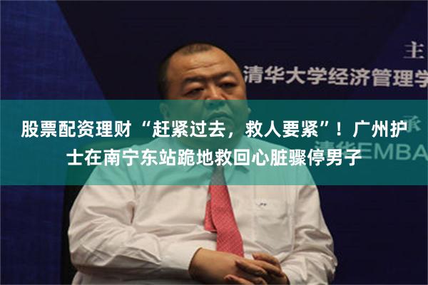 股票配资理财 “赶紧过去，救人要紧”！广州护士在南宁东站跪地救回心脏骤停男子