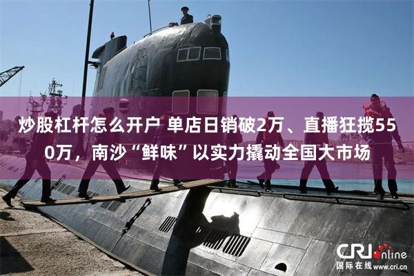 炒股杠杆怎么开户 单店日销破2万、直播狂揽550万，南沙“鲜味”以实力撬动全国大市场