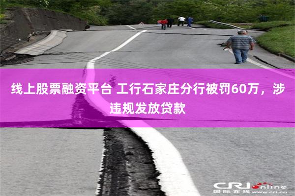 线上股票融资平台 工行石家庄分行被罚60万，涉违规发放贷款