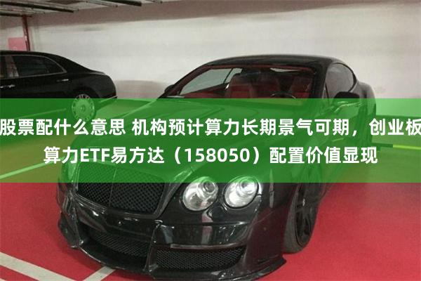 股票配什么意思 机构预计算力长期景气可期，创业板算力ETF易方达（158050）配置价值显现