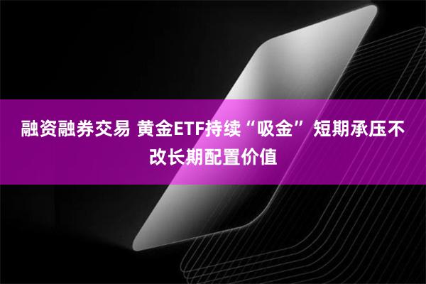 融资融券交易 黄金ETF持续“吸金” 短期承压不改长期配置价值