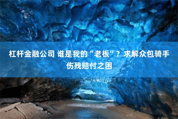 杠杆金融公司 谁是我的“老板”？求解众包骑手伤残赔付之困