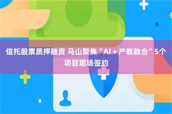 信托股票质押融资 马山聚焦“AI+产教融合”5个项目现场签约