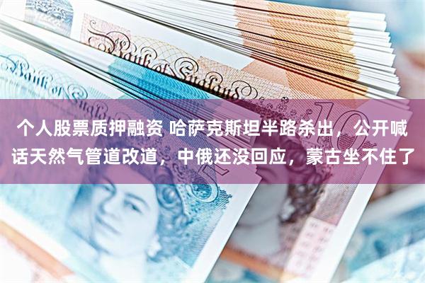个人股票质押融资 哈萨克斯坦半路杀出，公开喊话天然气管道改道，中俄还没回应，蒙古坐不住了