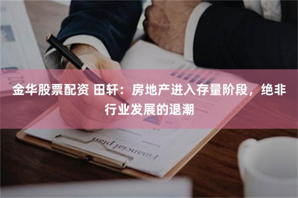 金华股票配资 田轩：房地产进入存量阶段，绝非行业发展的退潮