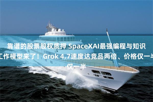 靠谱的股票股权质押 SpaceXAI最强编程与知识工作模型来了！Grok 4.7速度达竞品两倍、价格仅一半