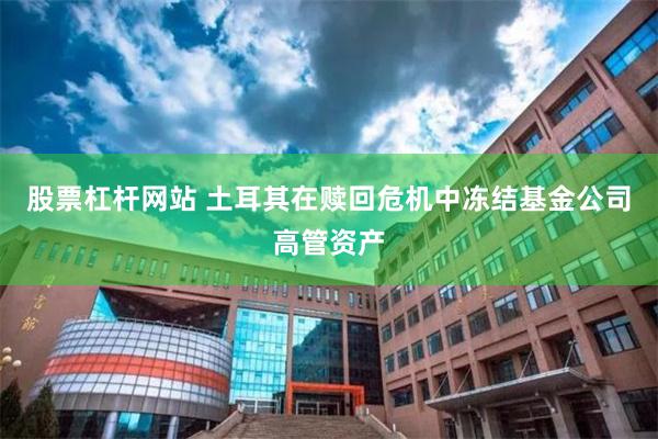 股票杠杆网站 土耳其在赎回危机中冻结基金公司高管资产