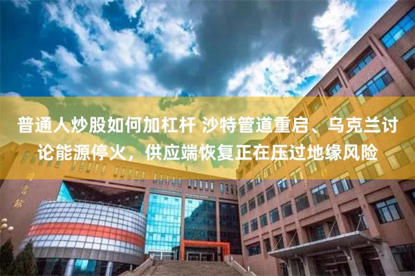 普通人炒股如何加杠杆 沙特管道重启、乌克兰讨论能源停火，供应端恢复正在压过地缘风险