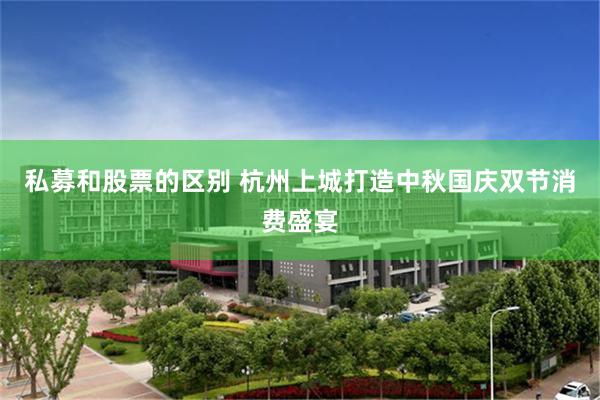 私募和股票的区别 杭州上城打造中秋国庆双节消费盛宴