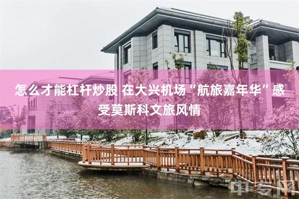 怎么才能杠杆炒股 在大兴机场“航旅嘉年华”感受莫斯科文旅风情