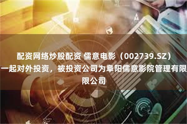 配资网络炒股配资 儒意电影（002739.SZ）新增一起对外投资，被投资公司为阜阳儒意影院管理有限公司