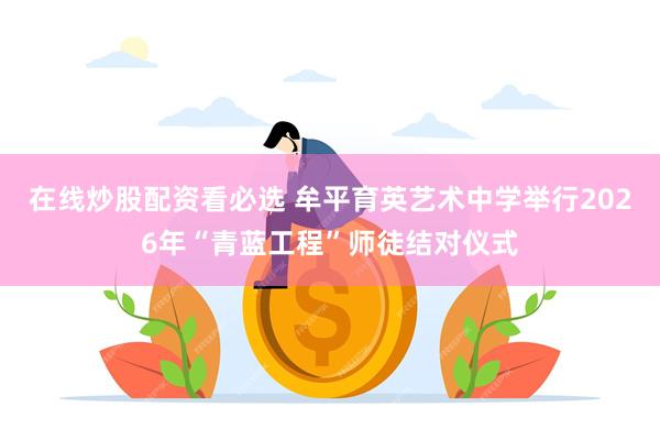 在线炒股配资看必选 牟平育英艺术中学举行2026年“青蓝工程”师徒结对仪式