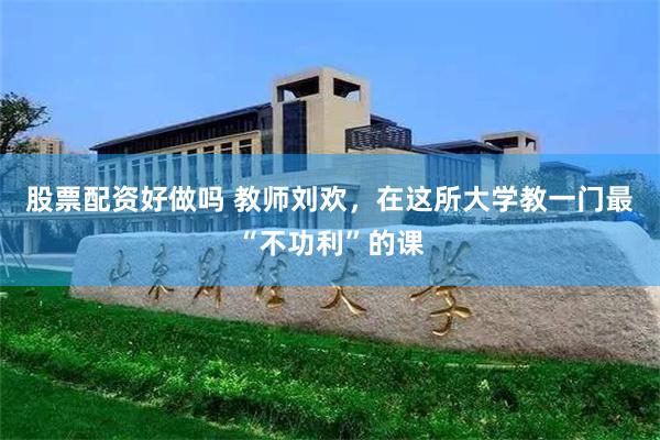 股票配资好做吗 教师刘欢，在这所大学教一门最“不功利”的课