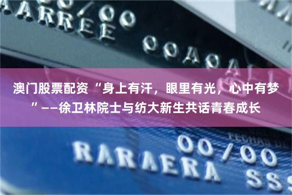 澳门股票配资 “身上有汗，眼里有光，心中有梦”——徐卫林院士与纺大新生共话青春成长
