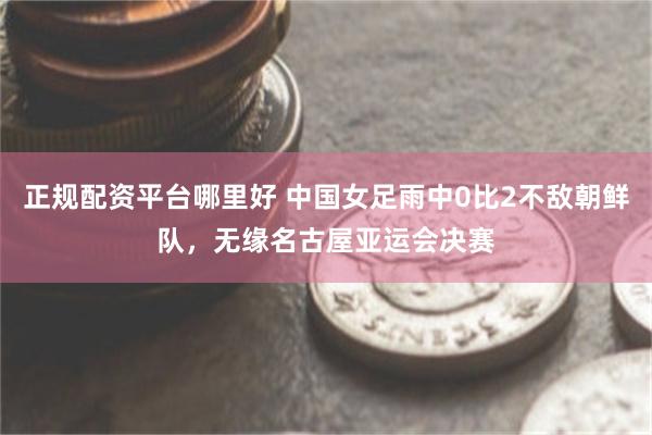 正规配资平台哪里好 中国女足雨中0比2不敌朝鲜队，无缘名古屋亚运会决赛