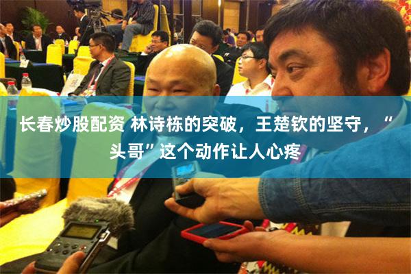 长春炒股配资 林诗栋的突破,王楚钦的坚守,“头哥”这个动作让人心疼