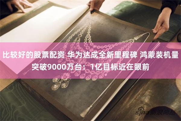 比较好的股票配资 华为达成全新里程碑 鸿蒙装机量突破9000万台：1亿目标近在眼前