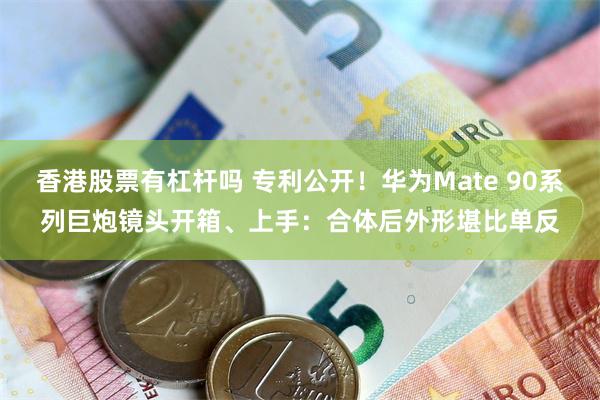 香港股票有杠杆吗 专利公开！华为Mate 90系列巨炮镜头开箱、上手：合体后外形堪比单反
